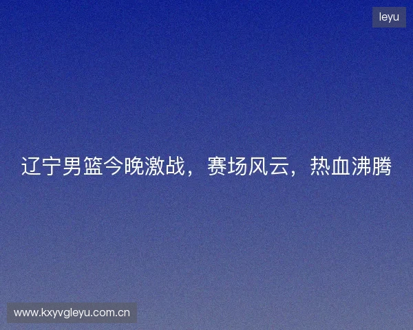 辽宁男篮今晚激战，赛场风云，热血沸腾